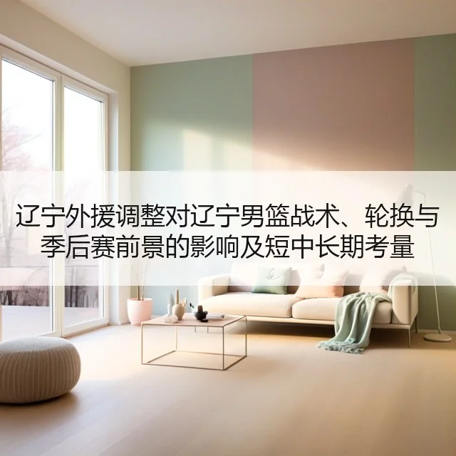 辽宁外援调整对辽宁男篮战术、轮换与季后赛前景的影响及短中长期考量
